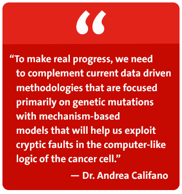 To make real progress, we need to complement current data driven methodologies that are focused primarily on genetic mutations with mechanism-based models that will help us exploit cryptic faults in the computer-like logic of the cancer cell. - Dr. Andrea Califano