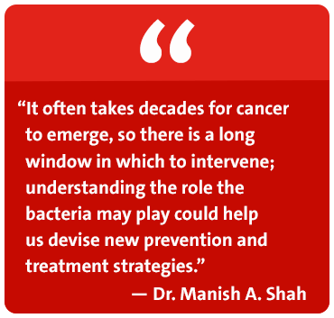 It often takes decades for cancer to emerge, so there is a long window in which to intervene; understanding the role the bacteria may play could help us devise new prevention and treatment strategies. - Dr. Manish A. Shah
