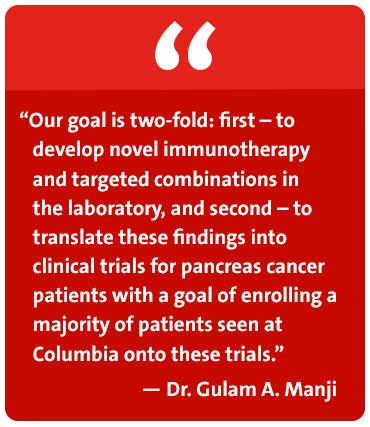 Our goal is two-fold: first - to develop novel immunotherapy and targeted combinations in the laboratory, and second - to translate these findings into clinical trials for pancreas cancer patients with a goal of enrolling a majority of patients seen at Columbia onto these trials. - Dr. Gulam A. Manji