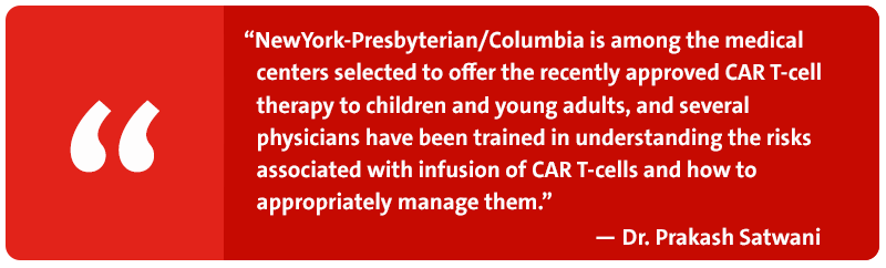 NewYork-Presbyterian/Columbia is among the medical centers selected to offer the recently approved CAR T-cell therapy to children and young adults, and several physicians have been trained in understanding the risks associated with infusion of CAR T-cells and how to appropriately manage them. - Dr. Prakash Satwani 