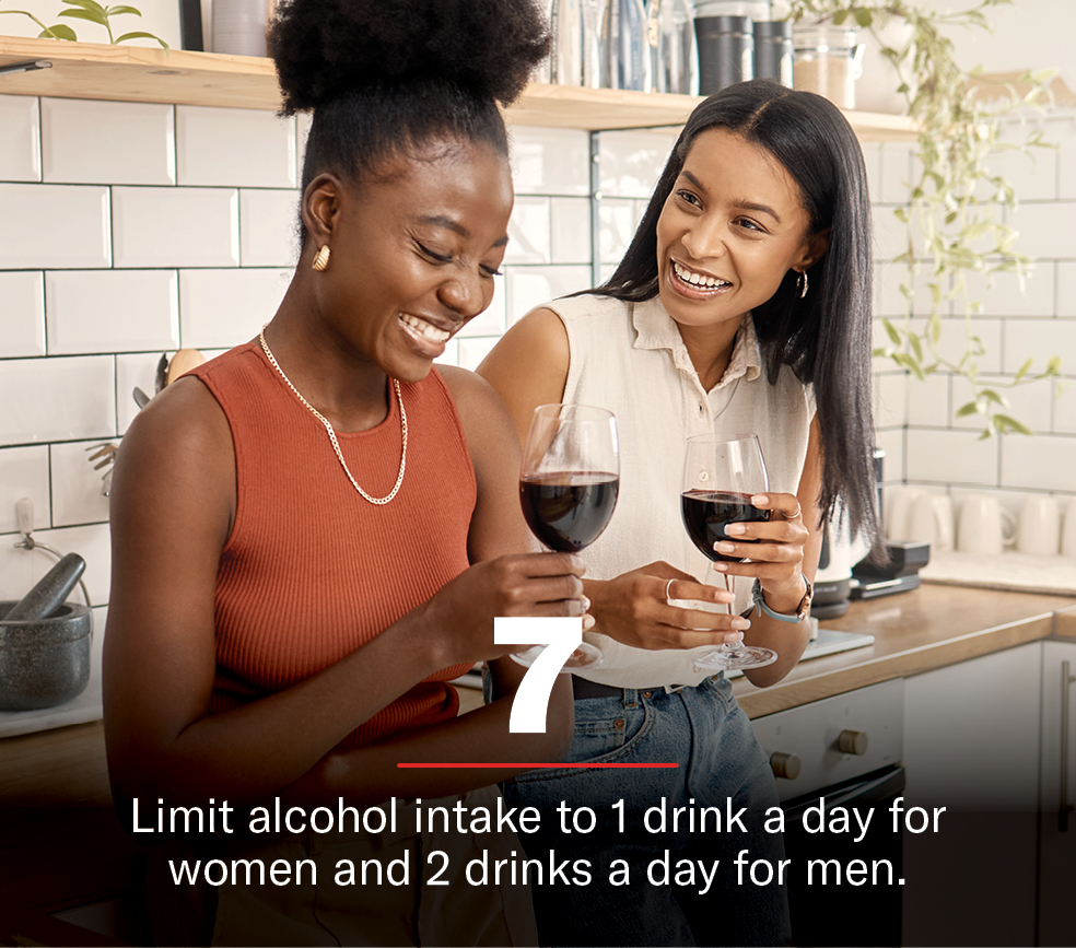 Limit alcohol intake to 1 drink a day for women and 2 drinks a day for men