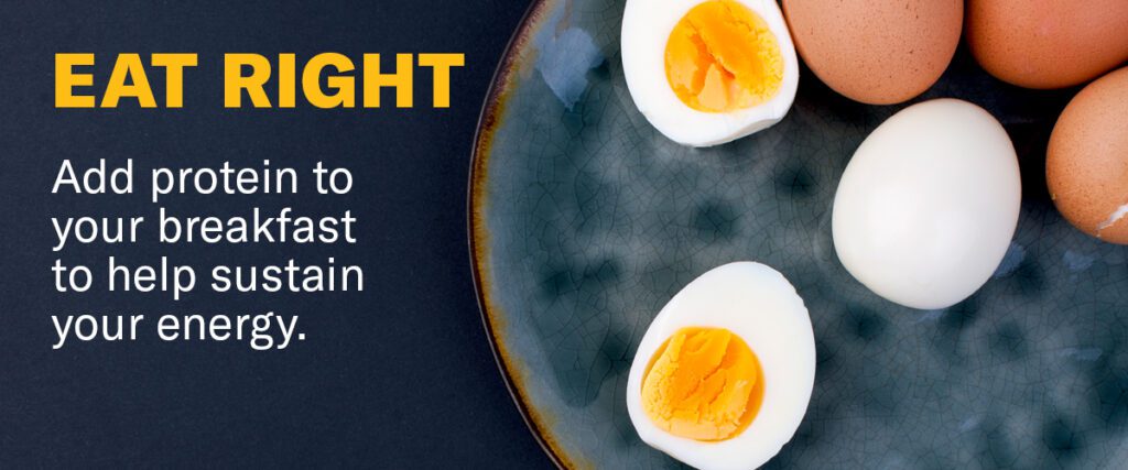 Eat Right. Add protein to your breakfast to help sustain your energy.